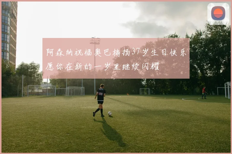 阿森纳祝福奥巴梅扬37岁生日快乐愿你在新的一岁里继续闪耀