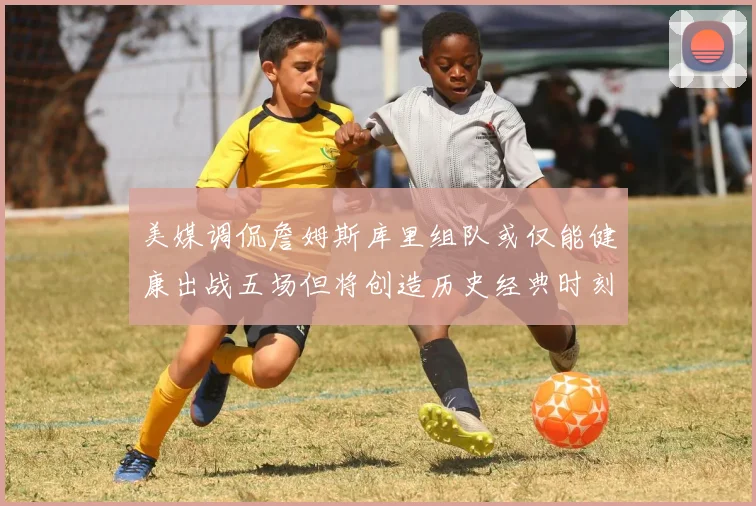 美媒调侃詹姆斯库里组队或仅能健康出战五场但将创造历史经典时刻