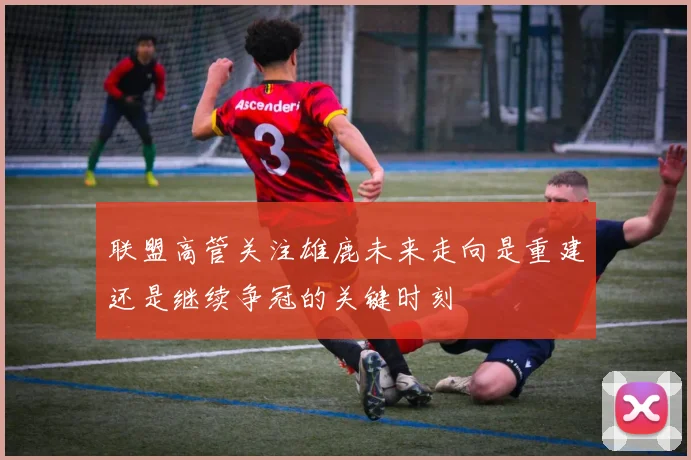 联盟高管关注雄鹿未来走向是重建还是继续争冠的关键时刻