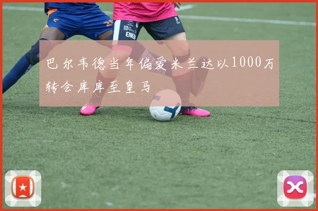 巴尔韦德当年偏爱米兰达以1000万转会库库至皇马