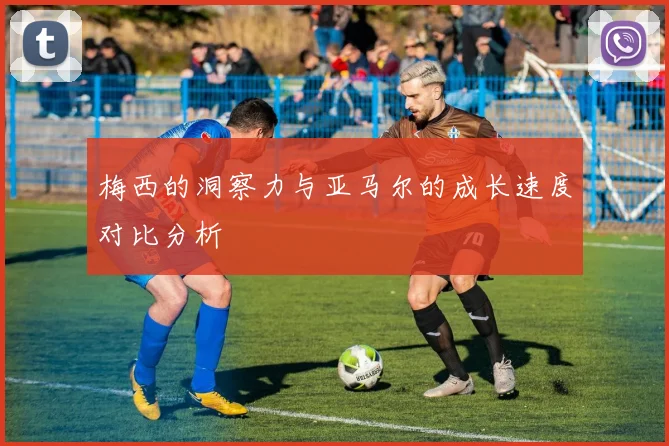 梅西的洞察力与亚马尔的成长速度对比分析