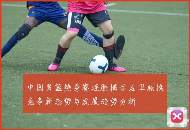 中国男篮热身赛连胜揭示后卫轮换竞争新态势与发展趋势分析