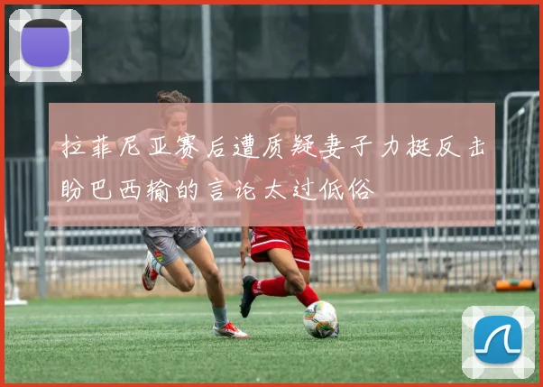 拉菲尼亚赛后遭质疑妻子力挺反击盼巴西输的言论太过低俗