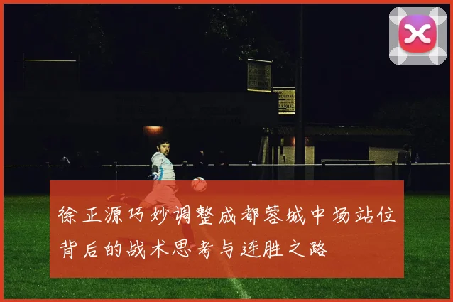 徐正源巧妙调整成都蓉城中场站位背后的战术思考与连胜之路