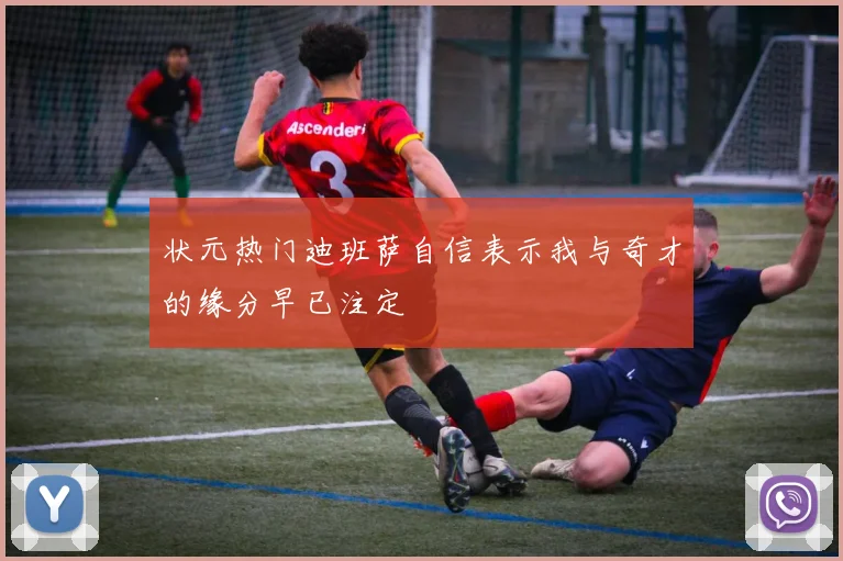 状元热门迪班萨自信表示我与奇才的缘分早已注定
