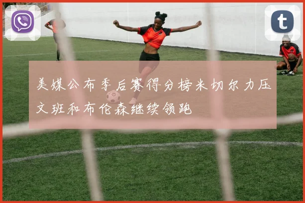 美媒公布季后赛得分榜米切尔力压文班和布伦森继续领跑