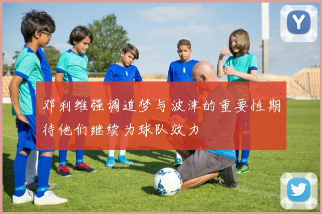 邓利维强调追梦与波津的重要性期待他们继续为球队效力