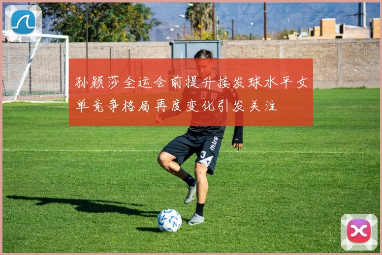 孙颖莎全运会前提升接发球水平女单竞争格局再度变化引发关注