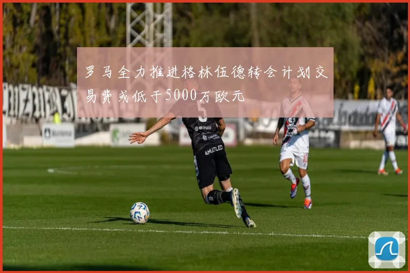 罗马全力推进格林伍德转会计划交易费或低于5000万欧元