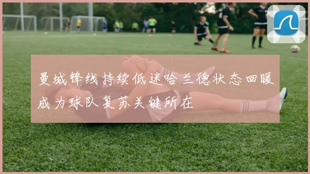曼城锋线持续低迷哈兰德状态回暖成为球队复苏关键所在