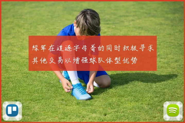 绿军在追逐字母哥的同时积极寻求其他交易以增强球队体型优势