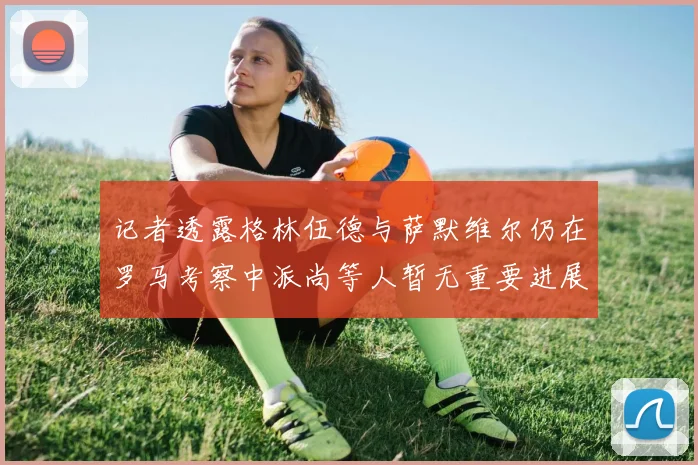 记者透露格林伍德与萨默维尔仍在罗马考察中派尚等人暂无重要进展消息