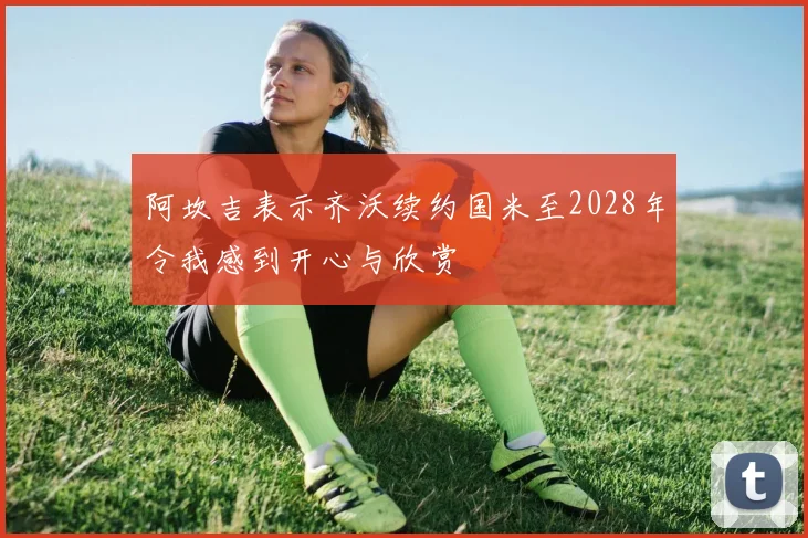 阿坎吉表示齐沃续约国米至2028年令我感到开心与欣赏