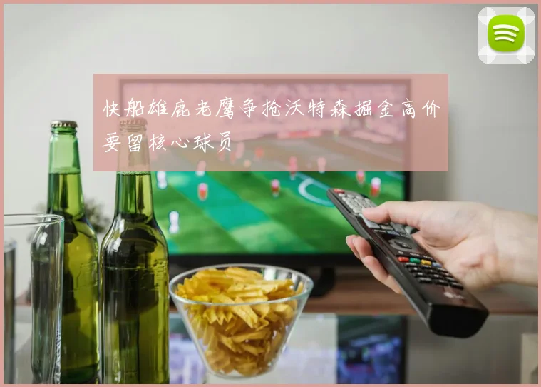 快船雄鹿老鹰争抢沃特森掘金高价要留核心球员