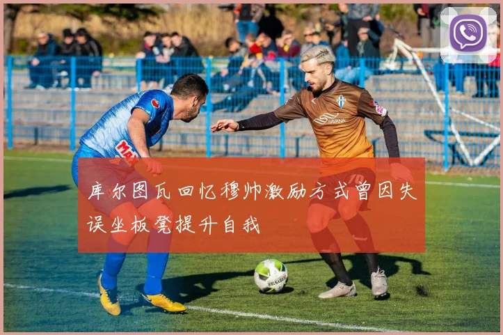 库尔图瓦回忆穆帅激励方式曾因失误坐板凳提升自我