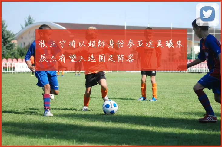张玉宁将以超龄身份参亚运吴曦朱辰杰有望入选国足阵容